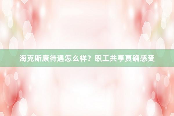 海克斯康待遇怎么样？职工共享真确感受