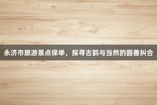 永济市旅游景点保举，探寻古韵与当然的圆善纠合